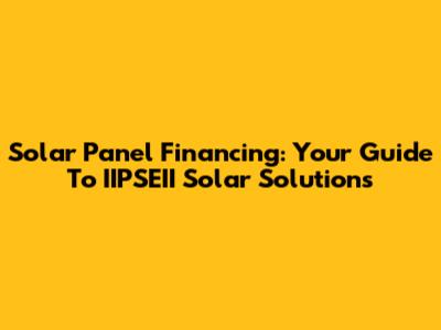 Solar Panel Financing: Your Guide To IIPSEII Solar Solutions
