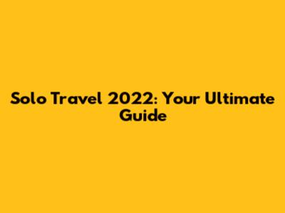Solo Travel 2022: Your Ultimate Guide