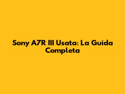 Sony A7R III Usata: La Guida Completa