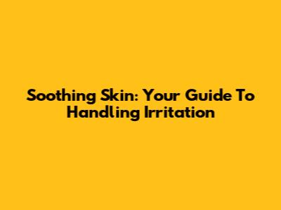 Soothing Skin: Your Guide To Handling Irritation