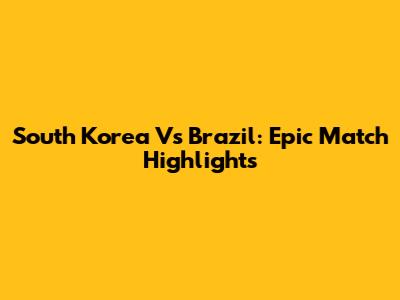South Korea Vs Brazil: Epic Match Highlights