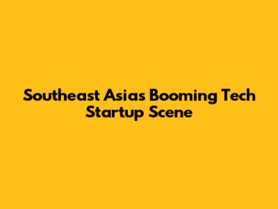 Southeast Asia's Booming Tech Startup Scene