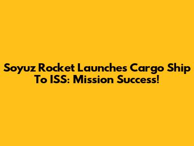 Soyuz Rocket Launches Cargo Ship To ISS: Mission Success!