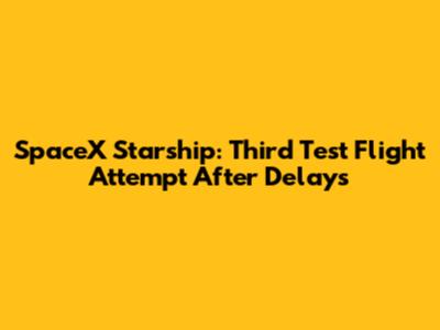 SpaceX Starship: Third Test Flight Attempt After Delays