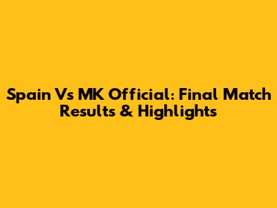 Spain Vs MK Official: Final Match Results & Highlights