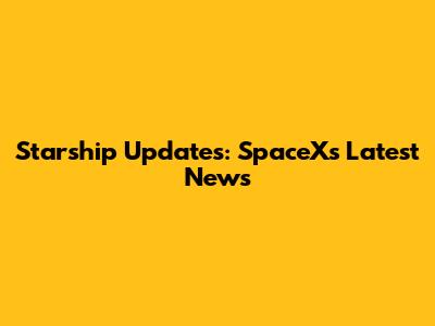 Starship Updates: SpaceX's Latest News