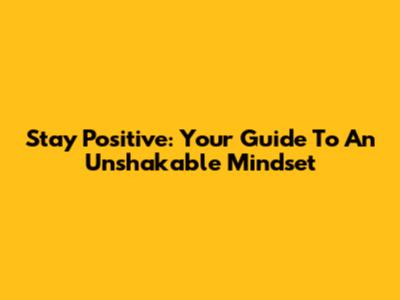 Stay Positive: Your Guide To An Unshakable Mindset