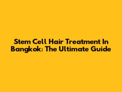 Stem Cell Hair Treatment In Bangkok: The Ultimate Guide