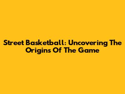 Street Basketball: Uncovering The Origins Of The Game