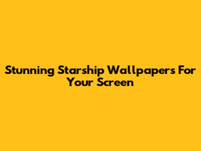 Stunning Starship Wallpapers For Your Screen