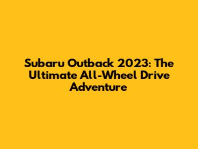 Subaru Outback 2023: The Ultimate All-Wheel Drive Adventure