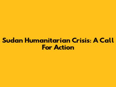 Sudan Humanitarian Crisis: A Call For Action