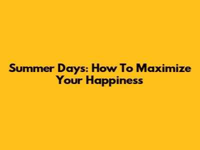 Summer Days: How To Maximize Your Happiness
