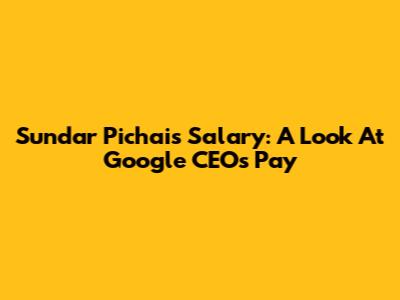 Sundar Pichai's Salary: A Look At Google CEO's Pay