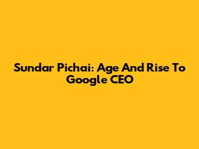 Sundar Pichai: Age And Rise To Google CEO