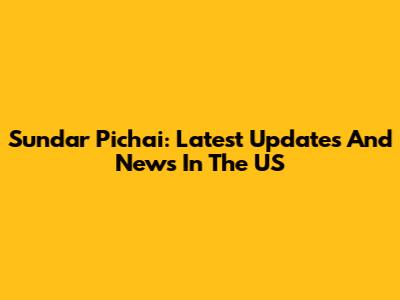 Sundar Pichai: Latest Updates And News In The US