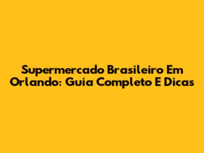 Supermercado Brasileiro Em Orlando: Guia Completo E Dicas