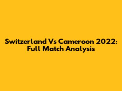 Switzerland Vs Cameroon 2022: Full Match Analysis