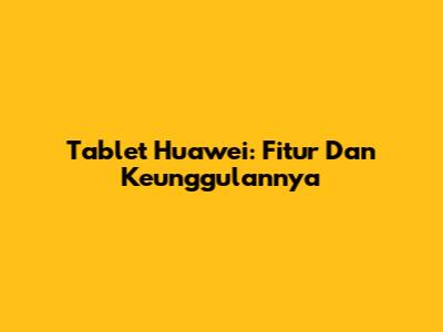 Tablet Huawei: Fitur Dan Keunggulannya
