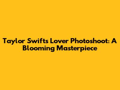Taylor Swift's 'Lover' Photoshoot: A Blooming Masterpiece