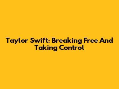 Taylor Swift: Breaking Free And Taking Control