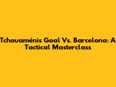 Tchouaméni's Goal Vs. Barcelona: A Tactical Masterclass