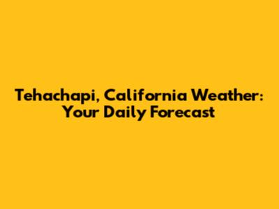 Tehachapi, California Weather: Your Daily Forecast