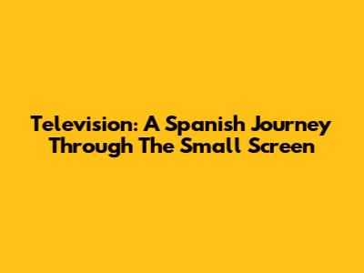 Television: A Spanish Journey Through The Small Screen