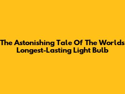 The Astonishing Tale Of The World's Longest-Lasting Light Bulb