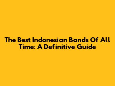 The Best Indonesian Bands Of All Time: A Definitive Guide