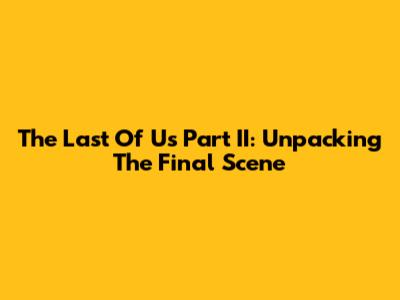 The Last Of Us Part II: Unpacking The Final Scene