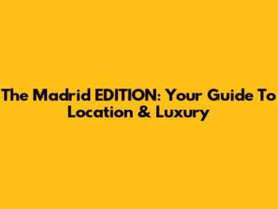The Madrid EDITION: Your Guide To Location & Luxury