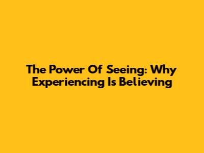 The Power Of Seeing: Why Experiencing Is Believing