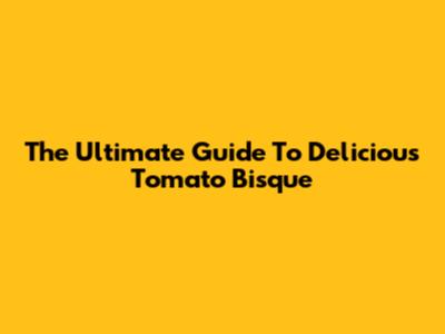 The Ultimate Guide To Delicious Tomato Bisque