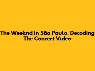 The Weeknd In São Paulo: Decoding The Concert Video