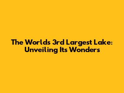 The World's 3rd Largest Lake: Unveiling Its Wonders