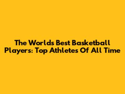 The World's Best Basketball Players: Top Athletes Of All Time