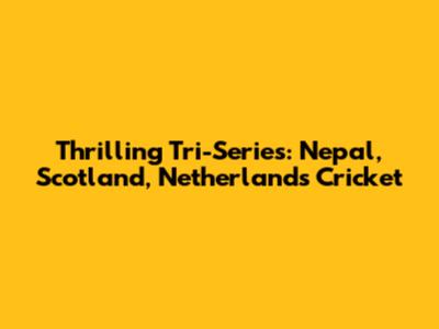Thrilling Tri-Series: Nepal, Scotland, Netherlands Cricket