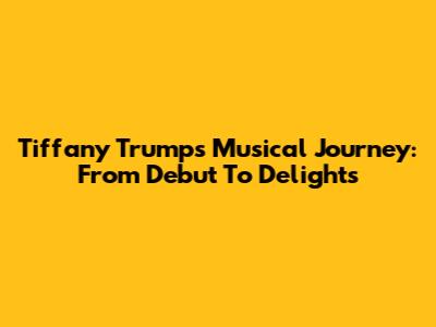 Tiffany Trump's Musical Journey: From Debut To Delights
