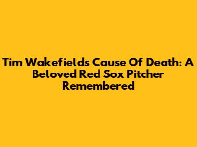 Tim Wakefield's Cause Of Death: A Beloved Red Sox Pitcher Remembered