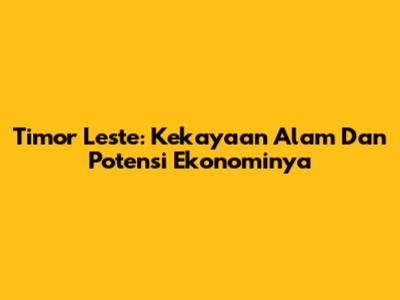 Timor Leste: Kekayaan Alam Dan Potensi Ekonominya