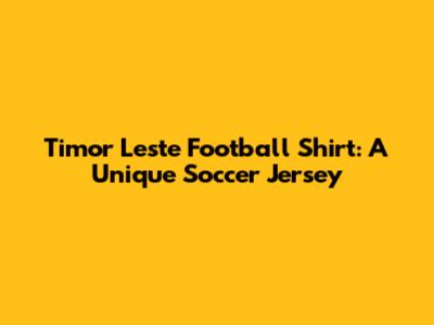 Timor Leste Football Shirt: A Unique Soccer Jersey