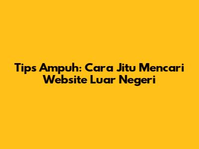 Tips Ampuh: Cara Jitu Mencari Website Luar Negeri