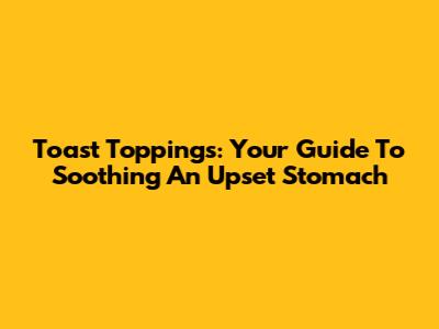 Toast Toppings: Your Guide To Soothing An Upset Stomach