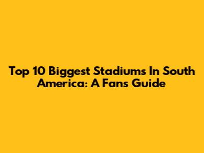 Top 10 Biggest Stadiums In South America: A Fan's Guide