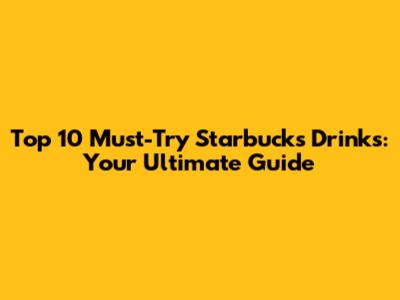 Top 10 Must-Try Starbucks Drinks: Your Ultimate Guide