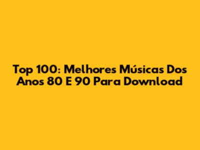 Top 100: Melhores Músicas Dos Anos 80 E 90 Para Download