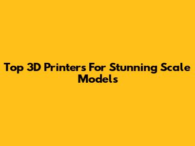 Top 3D Printers For Stunning Scale Models
