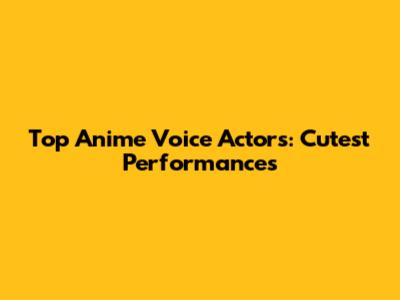Top Anime Voice Actors: Cutest Performances