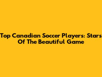 Top Canadian Soccer Players: Stars Of The Beautiful Game